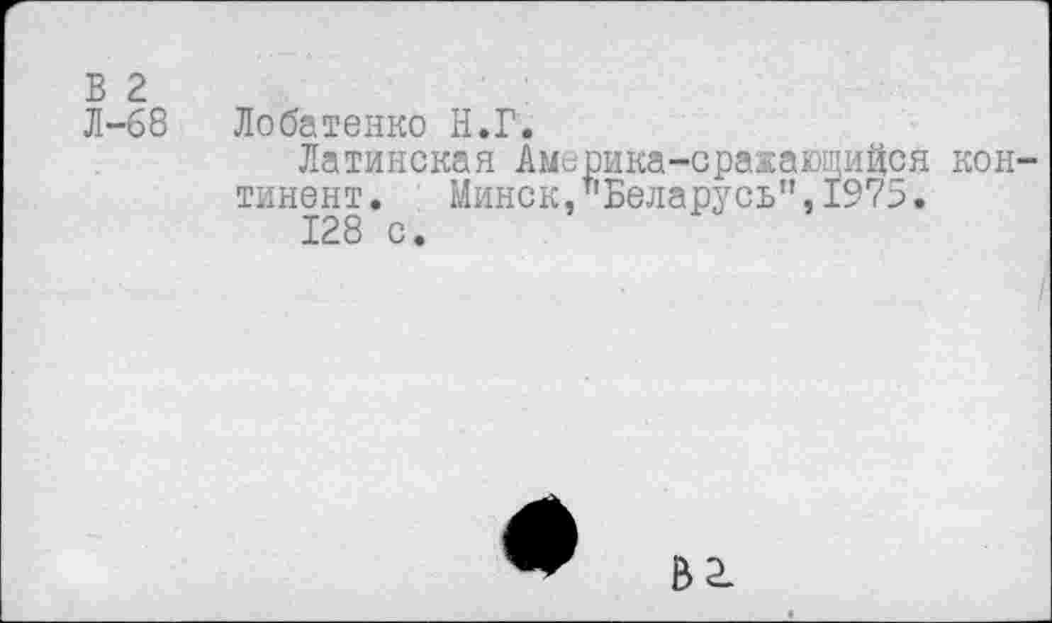 ﻿В 2
Л-68 Лобатенко Н.Г.
Латинская Америка-сражающийся континент. Минск,"Беларусь”,1975.
128 с.
В 2.